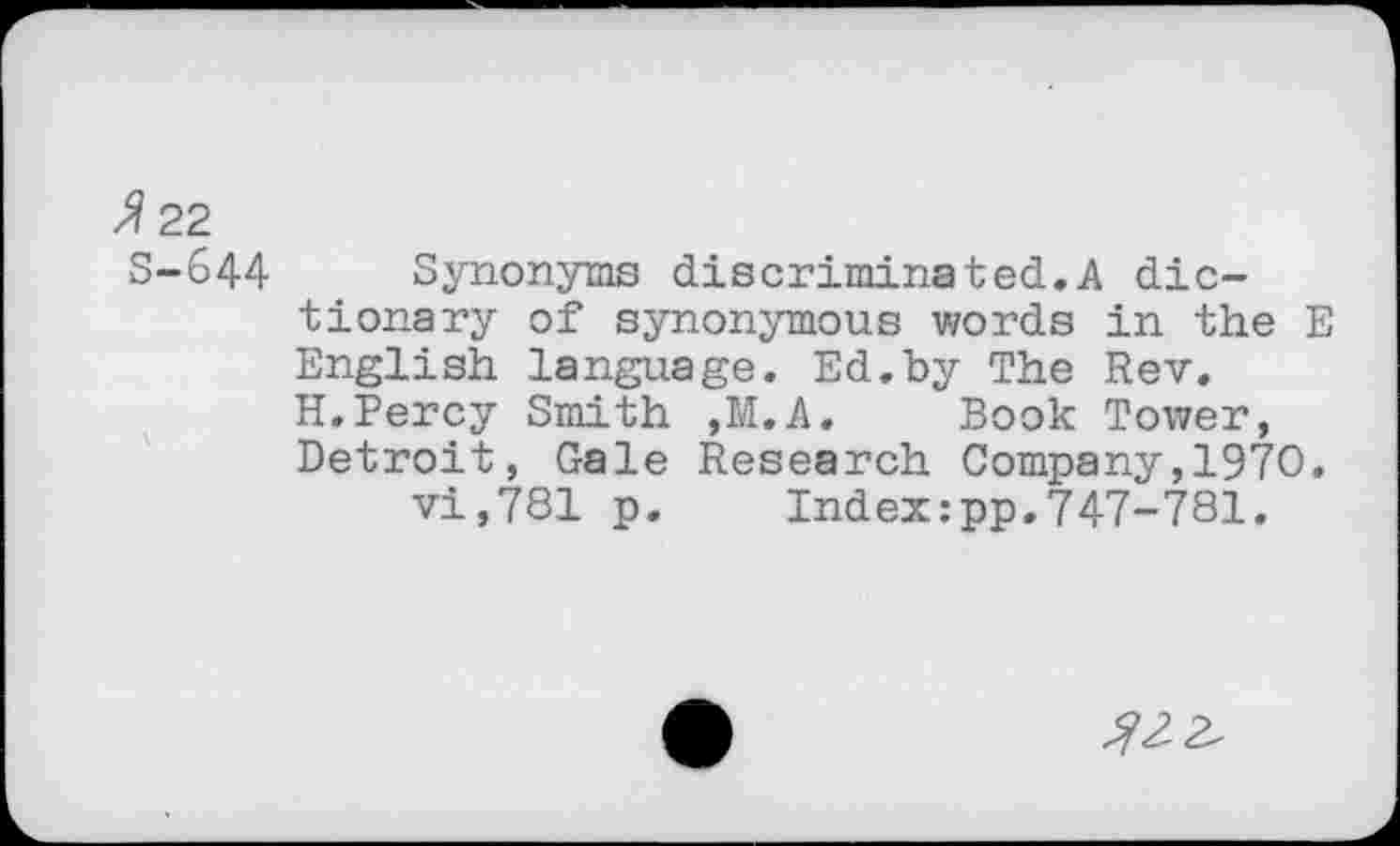 ﻿z?22
S-644 Synonyms discriminated.A dictionary of synonymous words in the E English language. Ed.by The Rev. H.Percy Smith ,M.A. Book Tower, Detroit, Gale Research Company,1970. vi,781 p.	Index:pp.747-781.